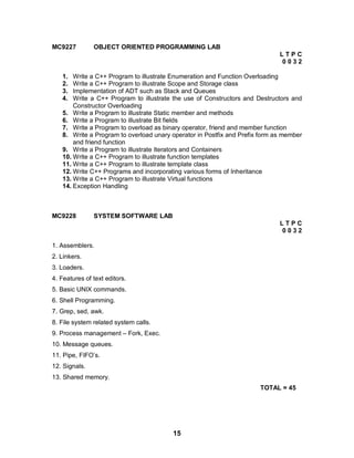 15
MC9227 OBJECT ORIENTED PROGRAMMING LAB
L T P C
0 0 3 2
1. Write a C++ Program to illustrate Enumeration and Function Overloading
2. Write a C++ Program to illustrate Scope and Storage class
3. Implementation of ADT such as Stack and Queues
4. Write a C++ Program to illustrate the use of Constructors and Destructors and
Constructor Overloading
5. Write a Program to illustrate Static member and methods
6. Write a Program to illustrate Bit fields
7. Write a Program to overload as binary operator, friend and member function
8. Write a Program to overload unary operator in Postfix and Prefix form as member
and friend function
9. Write a Program to illustrate Iterators and Containers
10. Write a C++ Program to illustrate function templates
11. Write a C++ Program to illustrate template class
12. Write C++ Programs and incorporating various forms of Inheritance
13. Write a C++ Program to illustrate Virtual functions
14. Exception Handling
MC9228 SYSTEM SOFTWARE LAB
L T P C
0 0 3 2
1. Assemblers.
2. Linkers.
3. Loaders.
4. Features of text editors.
5. Basic UNIX commands.
6. Shell Programming.
7. Grep, sed, awk.
8. File system related system calls.
9. Process management – Fork, Exec.
10. Message queues.
11. Pipe, FIFO’s.
12. Signals.
13. Shared memory.
TOTAL = 45
 