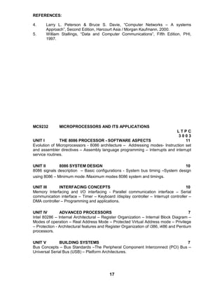 17
REFERENCES:
4. Larry L. Peterson & Bruce S. Davie, “Computer Networks – A systems
Approach”, Second Edition, Harcourt Asia / Morgan Kaufmann, 2000.
5. William Stallings, “Data and Computer Communications”, Fifth Edition, PHI,
1997.
MC9232 MICROPROCESSORS AND ITS APPLICATIONS
L T P C
3 0 0 3
UNIT I THE 8086 PROCESSOR - SOFTWARE ASPECTS 11
Evolution of Microprocessors - 8086 architecture – Addressing modes- Instruction set
and assembler directives – Assembly language programming – Interrupts and interrupt
service routines.
UNIT II 8086 SYSTEM DESIGN 10
8086 signals description – Basic configurations - System bus timing –System design
using 8086 – Minimum mode /Maximum modes 8086 system and timings.
UNIT III INTERFACING CONCEPTS 10
Memory Interfacing and I/O interfacing - Parallel communication interface – Serial
communication interface – Timer – Keyboard /display controller – Interrupt controller –
DMA controller – Programming and applications.
UNIT IV ADVANCED PROCESSORS 7
Intel 80286 – Internal Architectural – Register Organization – Internal Block Diagram –
Modes of operation – Real Address Mode – Protected Virtual Address mode – Privilege
– Protection - Architectural features and Register Organization of i386, i486 and Pentium
processors.
UNIT V BUILDING SYSTEMS 7
Bus Concepts – Bus Standards –The Peripheral Component Interconnect (PCI) Bus –
Universal Serial Bus (USB) – Platform Architectures.
 