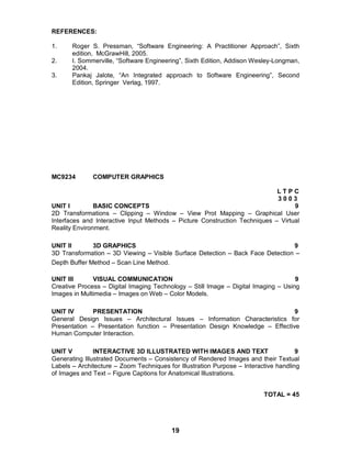 19
REFERENCES:
1. Roger S. Pressman, “Software Engineering: A Practitioner Approach”, Sixth
edition, McGrawHill, 2005.
2. I. Sommerville, “Software Engineering”, Sixth Edition, Addison Wesley-Longman,
2004.
3. Pankaj Jalote, “An Integrated approach to Software Engineering”, Second
Edition, Springer Verlag, 1997.
MC9234 COMPUTER GRAPHICS
L T P C
3 0 0 3
UNIT I BASIC CONCEPTS 9
2D Transformations – Clipping – Window – View Prot Mapping – Graphical User
Interfaces and Interactive Input Methods – Picture Construction Techniques – Virtual
Reality Environment.
UNIT II 3D GRAPHICS 9
3D Transformation – 3D Viewing – Visible Surface Detection – Back Face Detection –
Depth Buffer Method – Scan Line Method.
UNIT III VISUAL COMMUNICATION 9
Creative Process – Digital Imaging Technology – Still Image – Digital Imaging – Using
Images in Multimedia – Images on Web – Color Models.
UNIT IV PRESENTATION 9
General Design Issues – Architectural Issues – Information Characteristics for
Presentation – Presentation function – Presentation Design Knowledge – Effective
Human Computer Interaction.
UNIT V INTERACTIVE 3D ILLUSTRATED WITH IMAGES AND TEXT 9
Generating Illustrated Documents – Consistency of Rendered Images and their Textual
Labels – Architecture – Zoom Techniques for Illustration Purpose – Interactive handling
of Images and Text – Figure Captions for Anatomical Illustrations.
TOTAL = 45
 