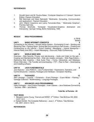 20
REFERENCES:
1. Donald Hearn and M. Pauline Baker, “Computer Graphics in C Version”, Second
Edition, Pearson Education.
2. Raf Steinmetz and Klara Nahrstedt, “Multimedia: Computing, Communication
and applications”, Pearson Education.
3. John Villamil Casanova and Leony Fernandez-Elias, “ Multimedia Graphics”,
Prentice Hall India.
4. Thomas Strothotte, “Computer Visualization-Graphics Abstraction and
Interactivity”, Springer Verlag, Berlin Heiderberg, 1998.
MC9235 WEB PROGRAMMING
L T P C
3 0 0 3
UNIT I BASIC INTERNET CONCEPTS 8
Connecting to the Internet – Domain Name System - Exchanging E-mail – Sending and
Receiving Files - Fighting Spam, Sorting Mail and avoiding e-mail viruses – Chatting and
Conferencing on the Internet – Online Chatting - Messaging – Usenet Newsgroup –
Internet Relay chat (IRC) – Instant Messaging - Voice and Video Conferencing.
UNIT II WORLD WIDE WEB 8
Overview – Web Security, Privacy, and site-blocking – Audio and Video on the web –
Creating and Maintaining the Web – Web site creation concepts – Web Page Editors –
Optimizing Web Graphics – Web Audio Files – Forms, Interactivity, and Database-
Driven Web sites – File Transfer and downloading – FTP – Peer to Peer – Downloading
and Installing software.
UNIT III JAVA FUNDAMENTALS 8
Java features – Java Platform – Java Fundamentals – Expressions, Operators, and
Control Structures – Classes, Packages and Interfaces – Exception Handling.
UNIT IV PACKAGES 12
AWT package – Layouts – Containers – Event Package – Event Model – Painting –
Garbage Collection - Multithreading – Language Packages.
UNIT V ADVANCED JAVA PROGRAMMING 9
Utility Packages – Input Output Packages – Inner Classes – Java Database Connectivity
- Servlets - RMI – Java Beans.
Total No. of Periods : 45
TEXT BOOK
1. Margaret Levine Young, “Internet and WWW”, 2nd
Edition, Tata McGraw Hill, 2002.
(Unit 1 & 2)
2. Herbert Schildt, The Complete Reference – Java 2 , 4th
Edition, Tata McGraw
Hill, 2001. (Unit 3, 4 & 5)
REFERENCES
 