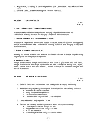 21
1. Keyur shah, “Gateway to Java Programmer Sun Certification”, Tata Mc Graw Hill
2002.
2. Deitel & Deitel, Java How to Program, Prentice Hall 1999.
MC9237 GRAPHICS LAB
L T P C
0 0 3 2
1. TWO DIMENSIONAL TRANSFORMATIONS:
Creation of two dimensional objects and applying simple transformations like
Translation, Scaling, Rotation and applying Composite transformations.
2. THREE DIMENSIONAL TRANSFORMATIONS:
Creation of simple three dimensional objects like cube, cone and cylinder and applying
simple transformations like Translation, Scaling, Rotation and applying Composite
transformations.
3. VISIBLE SURFACE DETECTION:
Finding out visible surfaces and removal of hidden surfaces in simple objects using
object space and image space algorithms.
4. IMAGE EDITING:
Image enhancement, Image transformation from color to gray scale and vice versa,
Image manipulation and Image optimization for web - Usage of editing tools, layers,
filters, special effects and color modes. Creation of simple Gif animated images with
textual illustrations.
MC9238 MICROPROCESSOR LAB
L T P C
0 0 3 2
1. Study of BIOS and DOS function calls for keyboard & Display interfacing
2. Assembly Language Programming with 8086 to perform the following operation
a. Arithmetic & Logical Operation
b. String Manipulation Operation
c. File Manipulation Operation
d. Terminate and Stay Resident (TSR) Program
3. Using Assembly Language with C/C++
4. Perform the following interfacing concepts with a microprocessor chip
a. Traffic signal controller using 8255 PPI
b. Stepper Motor controller using 8255 PPI
c. ADC/DAC interface
d. Waveform generation using 8253/8254 Timers
 