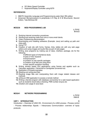 22
e. DC Motor Speed Controller
f. Keyboard/Display Controller using 8279
REFERENCES:
1. IBM PC Assembly Language and Programming by peter Abel, fifth edition
2. Advanced Microprocessors & peripherals A K Ray & K M Bhurchandi, Second
Edition, Tata McGraw-Hill
MC9238 WEB PROGRAMMING LAB
L T P C
0 0 3 2
1. Studying internet connection procedures
2. Sending and receiving mails from one or more email clients
3. Video Conferencing demonstration
4. Downloading and installing softwares (Example: Java) and setting up path and
class path
5. Using FTP
6. Creation of web site with forms, frames, links, tables etc with any web page
editors and using images and audio files as part of web pages
7. Writing Java programs by making use of class, interface, package, etc for the
following
# Different types of inheritance study
# Uses of ‘this’ keyword
# Polymorphism
# Creation of user specific packages
# Creation of jar files and using them
# User specific exception handling
8. Writing window based GUI applications using frames and applets such as
Calculator application, Fahrenheit to Centigrade conversion etc
9. Application of threads examples
10. Reading and writing text files
11. Reading image files and manipulating them with image related classes and
methods
12. writing an RMI application to access a remote method
13. Writing a Servlet program with database connectivity for a web based application
such as students result status checking, PNR number enquiry etc
14. Creation and usage of Java bean
MC9241 NETWORK PROGRAMMING
L T P C
3 0 0 3
UNIT I INTRODUCTION 9
Introduction – Overview of UNIX OS - Environment of a UNIX process - Process control
- Process relationships Signals – Interprocess Communication- overview of tcp/ip
protocols
 