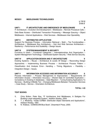 28
MC9251 MIDDLEWARE TECHNOLOGIES
L T P C
3 0 0 3
UNIT I IT ARCHITECTURE AND EMERGENCE OF MIDDLEWARE 9
IT Architecture – Evolution And Development – Middleware – Remote Procedure Calls –
Data Base Access – Distributed Transaction Processing – Message Queuing – Object
Middleware – Internet Applications – Web Services – Middleware Inter Operability.
UNIT II DISTRIBUTED APPLICATION 9
Support For Business Process – Information Retrieval – Multi – Tier Functionalities –
Architecture – Middleware Bus Architecture – Hub And Web Services Architecture –
Resiliency – Performance And Scalability – Design Issues.
UNIT III SYSTEM MANAGEMENT & SECURITY 9
Functions & Users – Functional Categories – Interrelationships And Organization –
System Management Technology – Distributed System Security – Web Service Security.
UNIT IV APPLICATION DESIGN AND IT ARCHITECTURE 9
Existing Systems – Reuse – Architecture & Levels Of Design – Reconciling Design
Approaches – Implementing Business Process – Architecture Process Pattern –
Classification And Analysis Error– Handling – Timing Migrations – Flexibility –
Integration Design – Issues.
UNIT V INFORMATION ACCESSES AND INFORMATION ACCURACY 9
Process Information – Process Management & Improvement – Requirements Of
Information Access – Information Accuracy – Shared Data Or Controlled Duplication –
Consistency In Existing In Databases – Data Migration – Tuning Existing Applications To
Services – Building A Middle Tier – Changing Middleware Between Transaction Services
– Case Study – Service – Orientation Architecture.
TOTAL = 45
TEXT BOOKS:
1. Chris Britton, Peter Bye, “IT Architecture And Middleware, A Staligies For
Building Large Integrated System”, Addition Wesley, 2004.
2. T. J. Mowbray, “Inside CORBA: Distributed Object Standards and Applications”,
Addison Wesley, 1997.
3. N. Wallace, :COM/DCOM Blue Book”, Dreamtech Press, 2000.
 