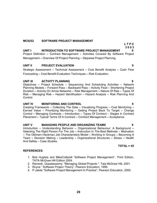 29
MC9252 SOFTWARE PROJECT MANAGEMENT
L T P C
3 0 0 3
UNIT I INTRODUCTION TO SOFTWARE PROJECT MANAGEMENT 9
Project Definition – Contract Management – Activities Covered By Software Project
Management – Overview Of Project Planning – Stepwise Project Planning.
UNIT II PROJECT EVALUATION 9
Strategic Assessment – Technical Assessment – Cost Benefit Analysis – Cash Flow
Forecasting – Cost Benefit Evaluation Techniques – Risk Evaluation.
UNIT III ACTIVITY PLANNING 9
Objectives – Project Schedule – Sequencing And Scheduling Activities – Network
Planning Models – Forward Pass – Backward Pass – Activity Float – Shortening Project
Duration – Activity On Arrow Networks – Risk Management – Nature Of Risk – Types Of
Risk – Managing Risk – Hazard Identification – Hazard Analysis – Risk Planning And
Control.
UNIT IV MONITORING AND CONTROL 9
Creating Framework – Collecting The Data – Visualizing Progress – Cost Monitoring –
Earned Value – Prioritizing Monitoring – Getting Project Back To Target – Change
Control – Managing Contracts – Introduction – Types Of Contract – Stages In Contract
Placement – Typical Terms Of A Contract – Contract Management – Acceptance.
UNIT V MANAGING PEOPLE AND ORGANIZING TEAMS 9
Introduction – Understanding Behavior – Organizational Behaviour: A Background –
Selecting The Right Person For The Job – Instruction In The Best Methods – Motivation
– The Oldman–Hackman Job Characteristics Model – Working In Groups – Becoming A
Team – Decision Making – Leadership – Organizational Structures – Stress – Health
And Safety – Case Studies.
TOTAL = 45
REFERENCES:
1. Bob Hughes and MikeCotterell “Software Project Management”, Third Edition,
TATA McGraw Hill Edition 2004.
2. Ramesh, Gopalaswamy: "Managing Global Projects ", Tata McGraw Hill, 2001.
3. Royce.” Software Project Theory”, Pearson Education, 1999.
4. P.Jalote “Software Project Management In Practice”, Pearson Education, 2000.
 