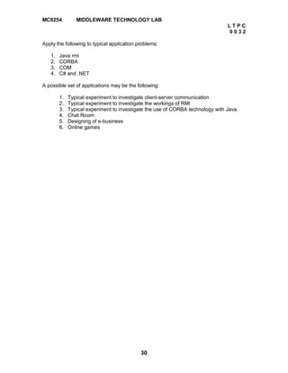 30
MC9254 MIDDLEWARE TECHNOLOGY LAB
L T P C
0 0 3 2
Apply the following to typical application problems:
1. Java rmi
2. CORBA
3. COM
4. C# and .NET
A possible set of applications may be the following:
1. Typical experiment to investigate client-server communication
2. Typical experiment to investigate the workings of RMI
3. Typical experiment to investigate the use of CORBA technology with Java.
4. Chat Room
5. Designing of e-business
6. Online games
 