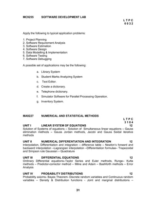 31
MC9255 SOFTWARE DEVELOPMENT LAB
L T P C
0 0 3 2
Apply the following to typical application problems:
1. Project Planning
2. Software Requirement Analysis
3. Software Estimation
4. Software Design
5. Data Modelling & Implementation
6. Software Testing
7. Software Debugging
A possible set of applications may be the following:
a. Library System
b. Student Marks Analyzing System
c. Text Editor.
d. Create a dictionary.
e. Telephone dictionary.
f. Simulator Software for Parallel Processing Operation.
g. Inventory System.
MA9227 NUMERICAL AND STATISTICAL METHODS
L T P C
3 1 0 4
UNIT I LINEAR SYSTEM OF EQUATIONS 12
Solution of Systems of equations – Solution of Simultaneous linear equations – Gauss
elimination methods – Gauss Jordan methods, Jacobi and Gauss Seidal iterative
methods
UNIT II NUMERICAL DIFFERENTIATION AND INTEGRATION 12
Interpolation, Differentiation and integration – difference table – Newton’s forward and
backward interpolation –Lagrangian interpolation –Differentiation formulae– Trapezoidal
and Simpson rule Gaussian – Quadrature
UNIT III DIFFERENTIAL EQUATIONS 12
Ordinary Differential equations–Taylor Series and Euler methods, Runge– Kutta
methods – Predictor-corrector method – Milne and Adam – Bashforth methods – Error
Analysis
UNIT IV PROBABILITY DISTRIBUTIONS 12
Probability axioms- Bayes Theorem- Discrete random variables and Continuous random
variables – Density & Distribution functions - Joint and marginal distributions –
 