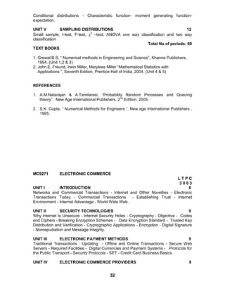 32
Conditional distributions - Characteristic function- moment generating function-
expectation.
UNIT V SAMPLING DISTRIBUTIONS 12
Small sample, t-test, F-test, 2
–test, ANOVA one way classification and two way
classification
Total No of periods: 60
TEXT BOOKS
1. Grewal B.S, “ Numerical methods in Engineering and Science”, Khanna Publishers,
1994. (Unit 1,2 & 3)
2. John.E..Freund, Irwin Miller, Marylees Miller “Mathematical Statistics with
Applications ”, Seventh Edition, Prentice Hall of India, 2004. (Unit 4 & 5)
REFERENCES
1. A.M.Natarajan & A.Tamilarasi, “Probability Random Processes and Queuing
theory”, New Age International Publishers, 2nd
Edition, 2005.
2. S.K. Gupta, “ Numerical Methods for Engineers “, New age International Publishers ,
1995.
MC9271 ELECTRONIC COMMERCE
L T P C
3 0 0 3
UNIT I INTRODUCTION 6
Networks and Commercial Transactions - Internet and Other Novelties - Electronic
Transactions Today - Commercial Transactions - Establishing Trust - Internet
Environment - Internet Advantage - World Wide Web.
UNIT II SECURITY TECHNOLOGIES 9
Why Internet Is Unsecure - Internet Security Holes - Cryptography : Objective - Codes
and Ciphers - Breaking Encryption Schemes - Data Encryption Standard - Trusted Key
Distribution and Verification - Cryptographic Applications - Encryption - Digital Signature
- Nonrepudiation and Message Integrity.
UNIT III ELECTRONIC PAYMENT METHODS 9
Traditional Transactions : Updating - Offline and Online Transactions - Secure Web
Servers - Required Facilities - Digital Currencies and Payment Systems - Protocols for
the Public Transport - Security Protocols - SET - Credit Card Business Basics.
UNIT IV ELECTRONIC COMMERCE PROVIDERS 9
 