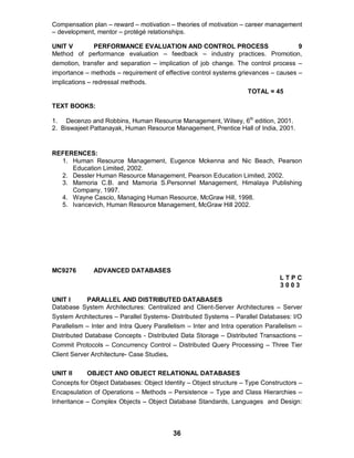 36
Compensation plan – reward – motivation – theories of motivation – career management
– development, mentor – protégé relationships.
UNIT V PERFORMANCE EVALUATION AND CONTROL PROCESS 9
Method of performance evaluation – feedback – industry practices. Promotion,
demotion, transfer and separation – implication of job change. The control process –
importance – methods – requirement of effective control systems grievances – causes –
implications – redressal methods.
TOTAL = 45
TEXT BOOKS:
1. Decenzo and Robbins, Human Resource Management, Wilsey, 6th
edition, 2001.
2. Biswajeet Pattanayak, Human Resource Management, Prentice Hall of India, 2001.
REFERENCES:
1. Human Resource Management, Eugence Mckenna and Nic Beach, Pearson
Education Limited, 2002.
2. Dessler Human Resource Management, Pearson Education Limited, 2002.
3. Mamoria C.B. and Mamoria S.Personnel Management, Himalaya Publishing
Company, 1997.
4. Wayne Cascio, Managing Human Resource, McGraw Hill, 1998.
5. Ivancevich, Human Resource Management, McGraw Hill 2002.
MC9276 ADVANCED DATABASES
L T P C
3 0 0 3
UNIT I PARALLEL AND DISTRIBUTED DATABASES
Database System Architectures: Centralized and Client-Server Architectures – Server
System Architectures – Parallel Systems- Distributed Systems – Parallel Databases: I/O
Parallelism – Inter and Intra Query Parallelism – Inter and Intra operation Parallelism –
Distributed Database Concepts - Distributed Data Storage – Distributed Transactions –
Commit Protocols – Concurrency Control – Distributed Query Processing – Three Tier
Client Server Architecture- Case Studies.
UNIT II OBJECT AND OBJECT RELATIONAL DATABASES
Concepts for Object Databases: Object Identity – Object structure – Type Constructors –
Encapsulation of Operations – Methods – Persistence – Type and Class Hierarchies –
Inheritance – Complex Objects – Object Database Standards, Languages and Design:
 