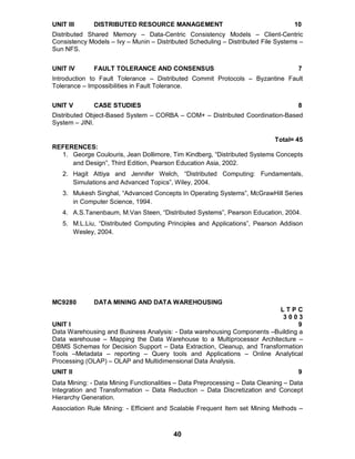 40
UNIT III DISTRIBUTED RESOURCE MANAGEMENT 10
Distributed Shared Memory – Data-Centric Consistency Models – Client-Centric
Consistency Models – Ivy – Munin – Distributed Scheduling – Distributed File Systems –
Sun NFS.
UNIT IV FAULT TOLERANCE AND CONSENSUS 7
Introduction to Fault Tolerance – Distributed Commit Protocols – Byzantine Fault
Tolerance – Impossibilities in Fault Tolerance.
UNIT V CASE STUDIES 8
Distributed Object-Based System – CORBA – COM+ – Distributed Coordination-Based
System – JINI.
Total= 45
REFERENCES:
1. George Coulouris, Jean Dollimore, Tim Kindberg, “Distributed Systems Concepts
and Design”, Third Edition, Pearson Education Asia, 2002.
2. Hagit Attiya and Jennifer Welch, “Distributed Computing: Fundamentals,
Simulations and Advanced Topics”, Wiley, 2004.
3. Mukesh Singhal, “Advanced Concepts In Operating Systems”, McGrawHill Series
in Computer Science, 1994.
4. A.S.Tanenbaum, M.Van Steen, “Distributed Systems”, Pearson Education, 2004.
5. M.L.Liu, “Distributed Computing Principles and Applications”, Pearson Addison
Wesley, 2004.
MC9280 DATA MINING AND DATA WAREHOUSING
L T P C
3 0 0 3
UNIT I 9
Data Warehousing and Business Analysis: - Data warehousing Components –Building a
Data warehouse – Mapping the Data Warehouse to a Multiprocessor Architecture –
DBMS Schemas for Decision Support – Data Extraction, Cleanup, and Transformation
Tools –Metadata – reporting – Query tools and Applications – Online Analytical
Processing (OLAP) – OLAP and Multidimensional Data Analysis.
UNIT II 9
Data Mining: - Data Mining Functionalities – Data Preprocessing – Data Cleaning – Data
Integration and Transformation – Data Reduction – Data Discretization and Concept
Hierarchy Generation.
Association Rule Mining: - Efficient and Scalable Frequent Item set Mining Methods –
 