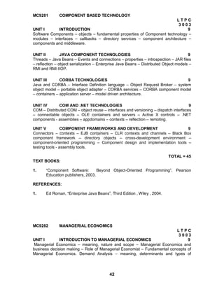 42
MC9281 COMPONENT BASED TECHNOLOGY
L T P C
3 0 0 3
UNIT I INTRODUCTION 9
Software Components – objects – fundamental properties of Component technology –
modules – interfaces – callbacks – directory services – component architecture –
components and middleware.
UNIT II JAVA COMPONENT TECHNOLOGIES 9
Threads – Java Beans – Events and connections – properties – introspection – JAR files
– reflection – object serialization – Enterprise Java Beans – Distributed Object models –
RMI and RMI-IIOP.
UNIT III CORBA TECHNOLOGIES 9
Java and CORBA – Interface Definition language – Object Request Broker – system
object model – portable object adapter – CORBA services – CORBA component model
– containers – application server – model driven architecture.
UNIT IV COM AND .NET TECHNOLOGIES 9
COM – Distributed COM – object reuse – interfaces and versioning – dispatch interfaces
– connectable objects – OLE containers and servers – Active X controls – .NET
components - assemblies – appdomains – contexts – reflection – remoting.
UNIT V COMPONENT FRAMEWORKS AND DEVELOPMENT 9
Connectors – contexts – EJB containers – CLR contexts and channels – Black Box
component framework – directory objects – cross-development environment –
component-oriented programming – Component design and implementation tools –
testing tools - assembly tools.
TOTAL = 45
TEXT BOOKS:
1. “Component Software: Beyond Object-Oriented Programming”, Pearson
Education publishers, 2003.
REFERENCES:
1. Ed Roman, “Enterprise Java Beans”, Third Edition , Wiley , 2004.
MC9282 MANAGERIAL ECONOMICS
L T P C
3 0 0 3
UNIT I INTRODUCTION TO MANAGERIAL ECONOMICS 9
Managerial Economics – meaning, nature and scope – Managerial Economics and
business decision making – Role of Managerial Economist – Fundamental concepts of
Managerial Economics. Demand Analysis – meaning, determinants and types of
 