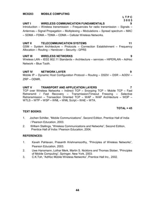 44
MC9283 MOBILE COMPUTING
L T P C
3 0 0 3
UNIT I WIRELESS COMMUNICATION FUNDAMENTALS 9
Introduction – Wireless transmission – Frequencies for radio transmission – Signals –
Antennas – Signal Propagation – Multiplexing – Modulations – Spread spectrum – MAC
– SDMA – FDMA – TDMA – CDMA – Cellular Wireless Networks.
UNIT II TELECOMMUNICATION SYSTEMS 11
GSM – System Architecture – Protocols – Connection Establishment – Frequency
Allocation – Routing – Handover – Security - GPRS
UNIT III WIRELESS NETWORKS 9
Wireless LAN – IEEE 802.11 Standards – Architecture – services – HIPERLAN – AdHoc
Network – Blue Tooth.
UNIT IV NETWORK LAYER 9
Mobile IP – Dynamic Host Configuration Protocol – Routing – DSDV – DSR – AODV –
ZRP – ODMR.
UNIT V TRANSPORT AND APPLICATION LAYERS 7
TCP over Wireless Networks – Indirect TCP – Snooping TCP – Mobile TCP – Fast
Retransmit / Fast Recovery – Transmission/Timeout Freezing – Selective
Retransmission – Transaction Oriented TCP – WAP – WAP Architecture – WDP –
WTLS – WTP – WSP – WML – WML Script – WAE – WTA.
TOTAL = 45
TEXT BOOKS:
1. Jochen Schiller, “Mobile Communications”, Second Edition, Prentice Hall of India
/ Pearson Education, 2003.
2. William Stallings, “Wireless Communications and Networks”, Second Edition,
Prentice Hall of India / Pearson Education, 2004.
REFERENCES:
1. Kaveh Pahlavan, Prasanth Krishnamoorthy, “Principles of Wireless Networks”,
Pearson Education, 2003.
2. Uwe Hansmann, Lothar Merk, Martin S. Nicklons and Thomas Stober, “Principles
of Mobile Computing”, Springer, New York, 2003.
3. C.K.Toh, “AdHoc Mobile Wireless Networks”, Prentice Hall Inc., 2002.
 