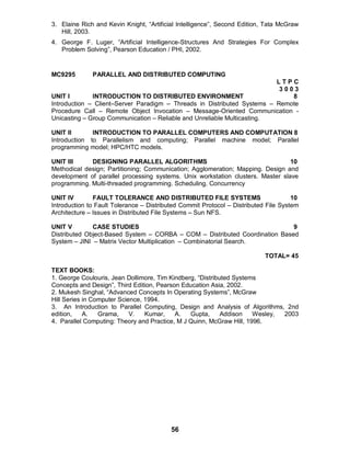 56
3. Elaine Rich and Kevin Knight, “Artificial Intelligence”, Second Edition, Tata McGraw
Hill, 2003.
4. George F. Luger, “Artificial Intelligence-Structures And Strategies For Complex
Problem Solving”, Pearson Education / PHI, 2002.
MC9295 PARALLEL AND DISTRIBUTED COMPUTING
L T P C
3 0 0 3
UNIT I INTRODUCTION TO DISTRIBUTED ENVIRONMENT 8
Introduction – Client–Server Paradigm – Threads in Distributed Systems – Remote
Procedure Call – Remote Object Invocation – Message-Oriented Communication -
Unicasting – Group Communication – Reliable and Unreliable Multicasting.
UNIT II INTRODUCTION TO PARALLEL COMPUTERS AND COMPUTATION 8
Introduction to Parallelism and computing; Parallel machine model; Parallel
programming model; HPC/HTC models.
UNIT III DESIGNING PARALLEL ALGORITHMS 10
Methodical design; Partitioning; Communication; Agglomeration; Mapping. Design and
development of parallel processing systems. Unix workstation clusters. Master slave
programming. Multi-threaded programming. Scheduling. Concurrency
UNIT IV FAULT TOLERANCE AND DISTRIBUTED FILE SYSTEMS 10
Introduction to Fault Tolerance – Distributed Commit Protocol – Distributed File System
Architecture – Issues in Distributed File Systems – Sun NFS.
UNIT V CASE STUDIES 9
Distributed Object-Based System – CORBA – COM – Distributed Coordination Based
System – JINI – Matrix Vector Multiplication – Combinatorial Search.
TOTAL= 45
TEXT BOOKS:
1. George Coulouris, Jean Dollimore, Tim Kindberg, “Distributed Systems
Concepts and Design”, Third Edition, Pearson Education Asia, 2002.
2. Mukesh Singhal, “Advanced Concepts In Operating Systems”, McGraw
Hill Series in Computer Science, 1994.
3. An Introduction to Parallel Computing, Design and Analysis of Algorithms, 2nd
edition, A. Grama, V. Kumar, A. Gupta, Addison Wesley, 2003
4. Parallel Computing: Theory and Practice, M J Quinn, McGraw Hill, 1996.
 