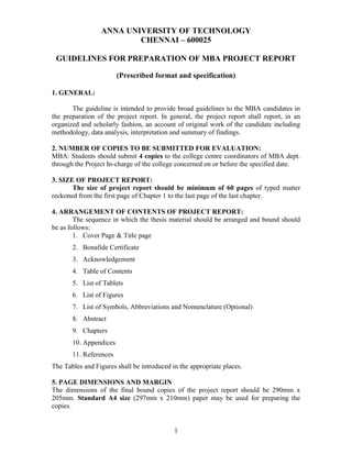 1
ANNA UNIVERSITY OF TECHNOLOGY
CHENNAI – 600025
GUIDELINES FOR PREPARATION OF MBA PROJECT REPORT
(Prescribed format and specification)
1. GENERAL:
The guideline is intended to provide broad guidelines to the MBA candidates in
the preparation of the project report. In general, the project report shall report, in an
organized and scholarly fashion, an account of original work of the candidate including
methodology, data analysis, interpretation and summary of findings.
2. NUMBER OF COPIES TO BE SUBMITTED FOR EVALUATION:
MBA: Students should submit 4 copies to the college centre coordinators of MBA dept.
through the Project In-charge of the college concerned on or before the specified date.
3. SIZE OF PROJECT REPORT:
The size of project report should be minimum of 60 pages of typed matter
reckoned from the first page of Chapter 1 to the last page of the last chapter.
4. ARRANGEMENT OF CONTENTS OF PROJECT REPORT:
The sequence in which the thesis material should be arranged and bound should
be as follows:
1. Cover Page & Title page
2. Bonafide Certificate
3. Acknowledgement
4. Table of Contents
5. List of Tablets
6. List of Figures
7. List of Symbols, Abbreviations and Nomenclature (Optional)
8. Abstract
9. Chapters
10. Appendices
11. References
The Tables and Figures shall be introduced in the appropriate places.
5. PAGE DIMENSIONS AND MARGIN
The dimensions of the final bound copies of the project report should be 290mm x
205mm. Standard A4 size (297mm x 210mm) paper may be used for preparing the
copies.
 