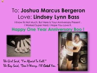 To: Joshua Marcus BergeronLove: Lindsey Lynn Bass  I Know Its Not Much, But Here Is Your Anniversary Present .  I Worked Super Hard, I Hope You Love It.  Happy One Year Anniversary Boo ! The Girl Said, “I’m Afraid To Fall.” The Boy Said, “Don’t Worry. I’ll Catch You. “ 