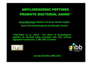 AMYLOIDOGENIC PEPTIDES
      PROMOTE BACTERIAL AGING*

      Anna Villar-Piqué, Natalia S. de Groot, Raimon Sabaté,
        Xavier Fernàndez-Busquets and Salvador Ventura



*Villar-Piqué et al., (2012)    The effect of amyloidogenic
peptides on bacterial aging correlates with their intrinsic
aggregation propensity. J. Mol. Biol. (in press)




                     Jornada Científica XRB, 2012
 