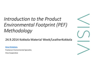 Introduction to the Product 
Environmental Footprint (PEF) 
Methodology 
24.9.2014 Kokkola Material Week/LeatherKokkola 
Anna Virolainen, 
Freelancer Environmental Specialist, 
Visia Cooperative 
 