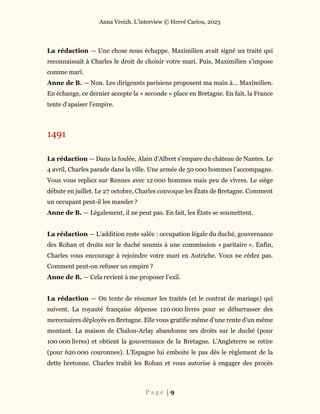 Anna Vreizh. L’interview © Hervé Cariou, 2023
P a g e | 9
La rédaction — Une chose nous échappe. Maximilien avait signé un traité qui
reconnaissait à Charles le droit de choisir votre mari. Puis, Maximilien s’impose
comme mari.
Anne de B. — Non. Les dirigeants parisiens proposent ma main à… Maximilien.
En échange, ce dernier accepte la « seconde » place en Bretagne. En fait, la France
tente d’apaiser l’empire.
1491
La rédaction — Dans la foulée, Alain d’Albret s’empare du château de Nantes. Le
4 avril, Charles parade dans la ville. Une armée de 50 000 hommes l’accompagne.
Vous vous repliez sur Rennes avec 12 000 hommes mais peu de vivres. Le siège
débute en juillet. Le 27 octobre, Charles convoque les États de Bretagne. Comment
un occupant peut-il les mander ?
Anne de B. — Légalement, il ne peut pas. En fait, les États se soumettent.
La rédaction — L’addition reste salée : occupation légale du duché, gouvernance
des Rohan et droits sur le duché soumis à une commission « paritaire ». Enfin,
Charles vous encourage à rejoindre votre mari en Autriche. Vous ne cédez pas.
Comment peut-on refuser un empire ?
Anne de B. — Cela revient à me proposer l’exil.
La rédaction — On tente de résumer les traités (et le contrat de mariage) qui
suivent. La royauté française dépense 120 000 livres pour se débarrasser des
mercenaires déployés en Bretagne. Elle vous gratifie même d’une rente d’un même
montant. La maison de Chalon-Arlay abandonne ses droits sur le duché (pour
100 000 livres) et obtient la gouvernance de la Bretagne. L’Angleterre se retire
(pour 620 000 couronnes). L’Espagne lui emboite le pas dès le règlement de la
dette bretonne. Charles trahit les Rohan et vous autorise à engager des procès
 
