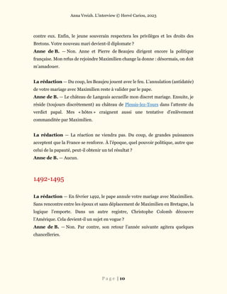 Anna Vreizh. L’interview © Hervé Cariou, 2023
P a g e | 10
contre eux. Enfin, le jeune souverain respectera les privilèges et les droits des
Bretons. Votre nouveau mari devient-il diplomate ?
Anne de B. — Non. Anne et Pierre de Beaujeu dirigent encore la politique
française. Mon refus de rejoindre Maximilien change la donne : désormais, on doit
m’amadouer.
La rédaction — Du coup, les Beaujeu jouent avec le feu. L’annulation (antidatée)
de votre mariage avec Maximilien reste à valider par le pape.
Anne de B. — Le château de Langeais accueille mon discret mariage. Ensuite, je
réside (toujours discrètement) au château de Plessis-lez-Tours dans l’attente du
verdict papal. Mes « hôtes » craignent aussi une tentative d’enlèvement
commanditée par Maximilien.
La rédaction — La réaction ne viendra pas. Du coup, de grandes puissances
acceptent que la France se renforce. À l’époque, quel pouvoir politique, autre que
celui de la papauté, peut-il obtenir un tel résultat ?
Anne de B. — Aucun.
1492-1495
La rédaction — En février 1492, le pape annule votre mariage avec Maximilien.
Sans rencontre entre les époux et sans déplacement de Maximilien en Bretagne, la
logique l’emporte. Dans un autre registre, Christophe Colomb découvre
l’Amérique. Cela devient-il un sujet en vogue ?
Anne de B. — Non. Par contre, son retour l’année suivante agitera quelques
chancelleries.
 