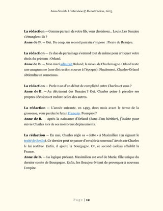 Anna Vreizh. L’interview © Hervé Cariou, 2023
P a g e | 12
La rédaction — Comme parrain de votre fils, vous choisissez… Louis. Les Beaujeu
s’étranglent-ils ?
Anne de B. — Oui. Du coup, un second parrain s’impose : Pierre de Beaujeu.
La rédaction — Ce duo de parrainage s’entend tout de même pour critiquer votre
choix du prénom : Orland.
Anne de B. — Mon mari admirait Roland, le neveu de Charlemagne. Orland reste
une anagramme (une distraction courue à l’époque). Finalement, Charles-Orland
obtiendra un consensus.
La rédaction — Parle-t-on d’un début de complicité entre Charles et vous ?
Anne de B. — Au détriment des Beaujeu ? Oui. Charles peine à prendre ses
propres décisions et endure celles des autres.
La rédaction — L’année suivante, en 1493, deux mois avant le terme de la
grossesse, vous perdez le futur François. Pourquoi ?
Anne de B. — Après la naissance d’Orland (donc d’un héritier), j’insiste pour
suivre Charles lors de ses nombreux déplacements.
La rédaction — En mai, Charles règle sa « dette » à Maximilien (en signant le
traité de Senlis). Ce dernier peut se passer d’envahir à nouveau l’Artois car Charles
le lui restitue. Enfin, il ajoute la Bourgogne. Or, ce second cadeau affaiblit la
France.
Anne de B. — La logique prévaut. Maximilien est veuf de Marie, fille unique du
dernier comte de Bourgogne. Enfin, les Beaujeu évitent de provoquer à nouveau
l’empire.
 