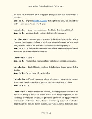 Anna Vreizh. L’interview © Hervé Cariou, 2023
P a g e | 14
On passe sur le chaos de cette campagne. Pourquoi les Valois humilient-ils la
papauté ?
Anne de B. — Depuis l’attentat d’Anagni du 7 septembre 1303, cela devient une
tradition chez eux de tourmenter le pape.
La rédaction — Aviez-vous connaissance des détails de cette expédition ?
Anne de B. — Vous omettez les victimes italiennes de massacres.
La rédaction — L’empire, partie prenante de la Sainte ligue, tarda à réagir.
Comment des dirigeants italiens et impériaux peuvent-ils penser qu’une armée
française qui traverse le sol italien se contentera d’admirer le paysage ?
Anne de B. — Les dirigeants continentaux considèrent leurs homologues français
comme des enfants turbulents mais utiles.
La rédaction — Utiles ?
Anne de B. — Pour contrer d’autres enfants turbulents : les dirigeants anglais.
La rédaction — Toute l’histoire houleuse de la Bretagne tourne autour de leur
rivalité.
Anne de B. — De vos jours, elle n’existe plus.
La rédaction — L’année 1495 se termine tragiquement : une rougeole emporte
Orland. Des historiens soulignent que cela vous coûtera presque la raison.
Anne de B. — (…)
La rédaction — Dans le meilleur des mondes, Orland régnait sur la France et son
frère cadet, François, dirigeait le duché. Pour le choix du second prénom, on note
l’hommage à votre père. De plus, au printemps précédent (en 1495), votre fille
mort-née sème l’effroi (et le doute) chez une mère. Or, le père reste de constitution
fragile malgré les miracles de son médecin. Les Valois inclurent même une clause
 