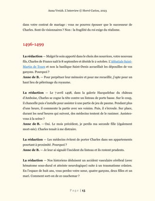 Anna Vreizh. L’interview © Hervé Cariou, 2023
P a g e | 15
dans votre contrat de mariage : vous ne pourrez épouser que le successeur de
Charles. Sont-ils visionnaires ? Non : la fragilité du roi exige du réalisme.
1496-1499
La rédaction — Malgré le soin apporté dans le choix des nourrices, votre nouveau
fils, Charles de France naît le 8 septembre et décède le 2 octobre. L’abbatiale Saint-
Martin de Tours et non la basilique Saint-Denis accueillait les dépouilles de vos
garçons. Pourquoi ?
Anne de B. — Pour perpétuer leur mémoire et pour me recueillir, j’opte pour un
haut lieu de pèlerinage du royaume.
La rédaction — Le 7 avril 1498, dans la galerie Hacquelebac du château
d’Amboise, Charles se cogne la tête contre un linteau de porte basse. Sur le coup,
il chancelle puis s’installe pour assister à une partie de jeu de paume. Pendant plus
d’une heure, il commente la partie avec ses voisins. Puis, il s’écroule. Sur place,
durant les neuf heures qui suivent, des médecins tentent de le ranimer. Assistez-
vous à la scène ?
Anne de B. — Oui. Le mois précédent, je perdis ma seconde fille (également
mort-née). Charles tenait à me distraire.
La rédaction — Les médecins évitent de porter Charles dans ses appartements
pourtant à proximité. Pourquoi ?
Anne de B. — Je leur ai signalé l’incident du linteau et ils restent prudents.
La rédaction — Nos historiens déduisent un accident vasculaire cérébral (avec
hématome sous-dural et atteinte neurologique) suite à un traumatisme crânien.
En l’espace de huit ans, vous perdez votre sœur, quatre garçons, deux filles et un
mari. Comment sort-on de ce cauchemar ?
 