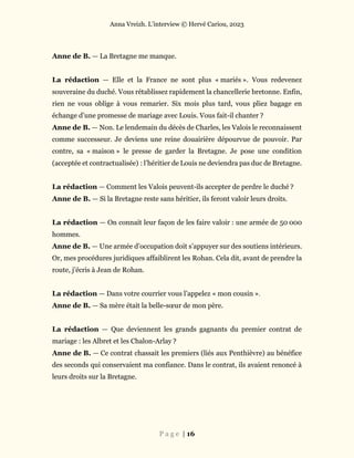 Anna Vreizh. L’interview © Hervé Cariou, 2023
P a g e | 16
Anne de B. — La Bretagne me manque.
La rédaction — Elle et la France ne sont plus « mariés ». Vous redevenez
souveraine du duché. Vous rétablissez rapidement la chancellerie bretonne. Enfin,
rien ne vous oblige à vous remarier. Six mois plus tard, vous pliez bagage en
échange d’une promesse de mariage avec Louis. Vous fait-il chanter ?
Anne de B. — Non. Le lendemain du décès de Charles, les Valois le reconnaissent
comme successeur. Je deviens une reine douairière dépourvue de pouvoir. Par
contre, sa « maison » le presse de garder la Bretagne. Je pose une condition
(acceptée et contractualisée) : l’héritier de Louis ne deviendra pas duc de Bretagne.
La rédaction — Comment les Valois peuvent-ils accepter de perdre le duché ?
Anne de B. — Si la Bretagne reste sans héritier, ils feront valoir leurs droits.
La rédaction — On connait leur façon de les faire valoir : une armée de 50 000
hommes.
Anne de B. — Une armée d’occupation doit s’appuyer sur des soutiens intérieurs.
Or, mes procédures juridiques affaiblirent les Rohan. Cela dit, avant de prendre la
route, j’écris à Jean de Rohan.
La rédaction — Dans votre courrier vous l’appelez « mon cousin ».
Anne de B. — Sa mère était la belle-sœur de mon père.
La rédaction — Que deviennent les grands gagnants du premier contrat de
mariage : les Albret et les Chalon-Arlay ?
Anne de B. — Ce contrat chassait les premiers (liés aux Penthièvre) au bénéfice
des seconds qui conservaient ma confiance. Dans le contrat, ils avaient renoncé à
leurs droits sur la Bretagne.
 
