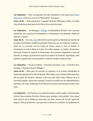 Anna Vreizh. L’interview © Hervé Cariou, 2023
P a g e | 17
La rédaction — Pour vos quartiers de reine douairière, vous optez pour l’hôtel
d’Étampes à Paris (au 20 rue de l’Hirondelle). Pourquoi ?
Anne de B. — Mon grand-père s’appelait Richard d’Étampes. Enfin, cet hôtel
reste idéalement placé près de la Cité et de services de poste.
La rédaction — En Bretagne, Philippe de Montauban devient votre nouveau
chancelier. Or, la maison de Montauban se résumerait à une branche cadette de
celle des… Rohan.
Anne de B. — En 1120, Alain dit le Noir reçoit la partie occidentale (et inculte) de
la maison de Porhoët. Il édifie sa première forteresse sur une éminence rocheuse :
Roc'h an. La seconde, sur les bords de l’Oust, reçoit le nom de Rohan. Il
transmettra ce nom à Alain, son aîné. À la même époque, un Jostho, d’extraction
inconnue, fondera la maison de Montauban. Son prénom s’apparente à celui de
Josselin et indique qu’il descend aussi de la maison de Porhoët. Cependant, cette
dernière se garda bien de transmettre la ville de Josselin à Alain le Noir.
La rédaction — On peut traduire « extraction inconnue » par « extraction hors
mariage ». Pourquoi choisir Philippe ?
Anne de B. — Mon père lui accorda sa confiance et le nomma chambellan et
lieutenant-général de la ville de Rennes. Moi-même, je le nommai déjà chancelier
dès ma prise de fonction. Ensuite, il prit une part active dans l’alliance avec le
souverain anglais. Après mon mariage, il entra en conflit avec les administrateurs
parisiens. Du coup, les Beaujeu le privèrent de son titre de chancelier (contre mon
avis).
La rédaction — De Chartres, le 13 août de la même année (1498), vous demandez
l’envoi d’une centaine d’archers bretons pour protéger votre périple. Vous entrez
dans Laval le 30 et résidez un mois chez une amie, Jeanne (de Laval). Après des
étapes à Vitré puis Rennes, vous parvenez à Nantes le 3 octobre. Le lendemain de
 