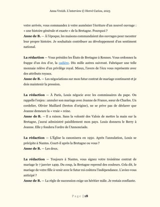 Anna Vreizh. L’interview © Hervé Cariou, 2023
P a g e | 18
votre arrivée, vous commandez à votre aumônier l’écriture d’un nouvel ouvrage :
« une histoire générale et exacte » de la Bretagne. Pourquoi ?
Anne de B. — À l’époque, les maisons commandaient des ouvrages pour raconter
leur propre histoire. Je souhaitais contribuer au développement d’un sentiment
national.
La rédaction — Vous présidez les États de Bretagne à Rennes. Vous ordonnez la
frappe d’un écu d’or, la cadière. Dix mille autres suivront. Fabriquer une telle
monnaie relève d’un privilège royal. Mieux, l’avers de l’écu vous représente avec
des attributs royaux.
Anne de B. — Les négociations sur mon futur contrat de mariage continuent et je
dois maintenir la pression.
La rédaction — À Paris, Louis négocie avec les commissaires du pape. On
rappelle l’enjeu : annuler son mariage avec Jeanne de France, sœur de Charles. Un
cordelier, Olivier Maillard (breton d’origine), ne se prive pas de déclarer que
Jeanne demeure la « vraie » reine.
Anne de B. — Il a raison. Sans la volonté des Valois de mettre la main sur la
Bretagne, j’aurai administré paisiblement mon pays. Louis donnera le Berry à
Jeanne. Elle y fondera l’ordre de l’Annonciade.
La rédaction — L’Église la canonisera en 1950. Après l’annulation, Louis se
précipite à Nantes. Court-il après la Bretagne ou vous ?
Anne de B. — Les deux.
La rédaction — Toujours à Nantes, vous signez votre troisième contrat de
mariage le 7 janvier 1499. Du coup, la Bretagne reprend des couleurs. Cela dit, le
mariage de votre fille à venir avec le futur roi coûtera l’indépendance. L’aviez-vous
anticipé ?
Anne de B. — La règle de succession exige un héritier mâle. Je restais confiante.
 