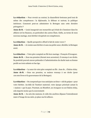 Anna Vreizh. L’interview © Hervé Cariou, 2023
P a g e | 19
La rédaction — Pour revenir au contrat, la chancellerie bretonne perd tout de
même des compétences : la diplomatie, la défense et surtout, la politique
intérieure. Comment peut-on administrer la Bretagne sans cette dernière
prérogative ?
Anne de B. — Louis inaugurait une monarchie qui évitait de s’immiscer dans les
affaires (et les finances, en particulier) des autres États. Enfin, au terme de mon
nouveau mariage, mon héritier récupérait ces compétences.
La rédaction — Quelle perspective offrait le fait de rester veuve ?
Anne de B. — Je restais sans héritier et sans ma petite sœur, décédée, la Bretagne
aussi.
La rédaction — Votre père comptait un fils hors mariage : François d’Avaugour.
Anne de B. — Sous ma pression (durant mon accession), il renonça à ses droits.
Sa postérité pouvait encore prétendre à l’administration du duché mais sa femme
perdit ses trois enfants en bas âge.
La rédaction — La sœur de votre père comptait un fils : Jean de… Chalon-Arlay.
Anne de B. — Sous ma pression, sa maison renonça à ses droits (pour
100 000 livres et la gouvernance de la Bretagne).
La rédaction — On comprend que vous anticipiez un futur « nid de guêpes » pour
votre héritier. Au-delà de l’instinct maternel, votre époque priorisait autant la
« maison » que le pays. Pourtant, un Montfort, un Avaugour ou un Chalon-Arlay,
cela importe moins que la souveraineté.
Anne de B. — Au sein des maisons, le culte des ancêtres dépasse l’entendement
mais à l’image de ma mère, je place ma foi ailleurs.
 