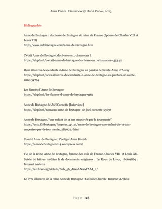 Anna Vreizh. L’interview © Hervé Cariou, 2023
P a g e | 26
Bibliographie
Anne de Bretagne : duchesse de Bretagne et reine de France (épouse de Charles VIII et
Louis XII)
http://www.infobretagne.com/anne-de-bretagne.htm
C'était Anne de Bretagne, duchesse en... chaussons ?
https://abp.bzh/c-etait-anne-de-bretagne-duchesse-en...-chaussons--35440
Deux illustres descendants d'Anne de Bretagne au pardon de Sainte-Anne d'Auray
https://abp.bzh/deux-illustres-descendants-d-anne-de-bretagne-au-pardon-de-sainte-
anne-34774
Les fiancés d'Anne de Bretagne
https://abp.bzh/les-fiances-d-anne-de-bretagne-9164
Anne de Bretagne de Joël Cornette [Interview]
https://abp.bzh/nouveau-anne-de-bretagne-de-joel-cornette-53637
Anne de Bretagne, "une enfant de 11 ans emportée par la tourmente"
https://actu.fr/bretagne/fougeres_35115/anne-de-bretagne-une-enfant-de-11-ans-
emportee-par-la-tourmente_2836227.html
Comité Anne de Bretagne | Poellgor Anna Breizh
https://annedebretagne2014.wordpress.com/
Vie de la reine Anne de Bretagne, femme des rois de France, Charles VIII et Louis XII.
Suivie de lettres inédites & de documents originaux : Le Roux de Lincy, 1806-1869 :
Internet Archive
https://archive.org/details/bub_gb_JrwaAAAAYAAJ_2/
Le livre d'heures de la reine Anne de Bretagne : Catholic Church : Internet Archive
 