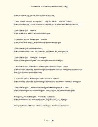 Anna Vreizh. L’interview © Hervé Cariou, 2023
P a g e | 27
https://archive.org/details/lelivredheuresde01cath/
Vie de la reine Anne de Bretagne v 2 : Lincy de Le Roux : Internet Archive
https://archive.org/details/le-roux-de-lincy-vie-de-la-reine-anne-de-bretagne-v-2/
Anne de Bretagne | Becedia
https://bcd.bzh/becedia/fr/anne-de-bretagne
Le mécénat d’Anne de Bretagne | Becedia
https://bcd.bzh/becedia/fr/le-mecenat-d-anne-de-bretagne
Anne de Bretagne (Louis Mélennec).
https://bibliotheque.idbe.bzh/data/cle_329/Anne_de_Bretagne.pdf
Anne de Bretagne | Bretaigne - Bretagne
https://bretaigne.wordpress.com/bretagne/anne-de-bretagne/
Anne de Bretagne, la Duchesse de Bretagne devenue Reine de France
https://carnet-dhistoire.fr/personnages-historiques/anne-de-bretagne-la-duchesse-de-
bretagne-devenue-reine-de-france/
Les enfants d’Anne de Bretagne : entre espoirs et tristesse
https://carnet-dhistoire.fr/personnages-historiques/les-enfants-danne-de-bretagne/
Anne de Bretagne - La Renaissance vue par le Chroniqueur de la Tour
https://chroniqueurdelatour.wordpress.com/2019/01/09/anne-de-bretagne/
Category: Anne de Bretagne - Wikimedia Commons
https://commons.wikimedia.org/wiki/Category:Anne_de_Bretagne
Category: Grandes Heures d'Anne de Bretagne - Wikimedia Commons
 