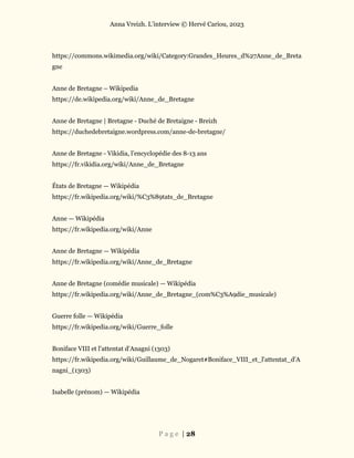 Anna Vreizh. L’interview © Hervé Cariou, 2023
P a g e | 28
https://commons.wikimedia.org/wiki/Category:Grandes_Heures_d%27Anne_de_Breta
gne
Anne de Bretagne – Wikipedia
https://de.wikipedia.org/wiki/Anne_de_Bretagne
Anne de Bretagne | Bretagne - Duché de Bretaigne - Breizh
https://duchedebretaigne.wordpress.com/anne-de-bretagne/
Anne de Bretagne - Vikidia, l’encyclopédie des 8-13 ans
https://fr.vikidia.org/wiki/Anne_de_Bretagne
États de Bretagne — Wikipédia
https://fr.wikipedia.org/wiki/%C3%89tats_de_Bretagne
Anne — Wikipédia
https://fr.wikipedia.org/wiki/Anne
Anne de Bretagne — Wikipédia
https://fr.wikipedia.org/wiki/Anne_de_Bretagne
Anne de Bretagne (comédie musicale) — Wikipédia
https://fr.wikipedia.org/wiki/Anne_de_Bretagne_(com%C3%A9die_musicale)
Guerre folle — Wikipédia
https://fr.wikipedia.org/wiki/Guerre_folle
Boniface VIII et l'attentat d'Anagni (1303)
https://fr.wikipedia.org/wiki/Guillaume_de_Nogaret#Boniface_VIII_et_l'attentat_d'A
nagni_(1303)
Isabelle (prénom) — Wikipédia
 