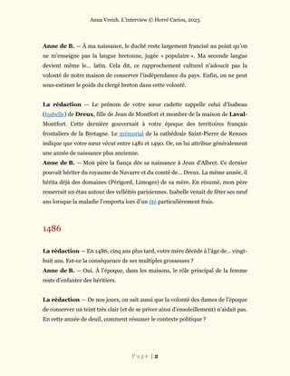 Anna Vreizh. L’interview © Hervé Cariou, 2023
P a g e | 2
Anne de B. — À ma naissance, le duché reste largement francisé au point qu’on
ne m’enseigne pas la langue bretonne, jugée « populaire ». Ma seconde langue
devient même le… latin. Cela dit, ce rapprochement culturel n’adoucit pas la
volonté de notre maison de conserver l’indépendance du pays. Enfin, on ne peut
sous-estimer le poids du clergé breton dans cette volonté.
La rédaction — Le prénom de votre sœur cadette rappelle celui d’Isabeau
(Isabelle) de Dreux, fille de Jean de Montfort et membre de la maison de Laval-
Montfort. Cette dernière gouvernait à votre époque des territoires français
frontaliers de la Bretagne. Le mémorial de la cathédrale Saint-Pierre de Rennes
indique que votre sœur vécut entre 1481 et 1490. Or, on lui attribue généralement
une année de naissance plus ancienne.
Anne de B. — Mon père la fiança dès sa naissance à Jean d’Albret. Ce dernier
pouvait hériter du royaume de Navarre et du comté de… Dreux. La même année, il
hérita déjà des domaines (Périgord, Limoges) de sa mère. En résumé, mon père
resserrait un étau autour des velléités parisiennes. Isabelle venait de fêter ses neuf
ans lorsque la maladie l’emporta lors d’un été particulièrement frais.
1486
La rédaction — En 1486, cinq ans plus tard, votre mère décède à l’âge de… vingt-
huit ans. Est-ce la conséquence de ses multiples grossesses ?
Anne de B. — Oui. À l’époque, dans les maisons, le rôle principal de la femme
reste d’enfanter des héritiers.
La rédaction — De nos jours, on sait aussi que la volonté des dames de l’époque
de conserver un teint très clair (et de se priver ainsi d’ensoleillement) n’aidait pas.
En cette année de deuil, comment résumer le contexte politique ?
 