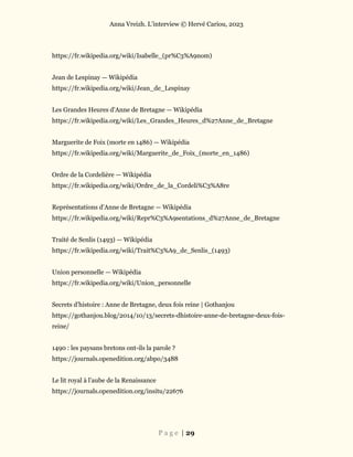 Anna Vreizh. L’interview © Hervé Cariou, 2023
P a g e | 29
https://fr.wikipedia.org/wiki/Isabelle_(pr%C3%A9nom)
Jean de Lespinay — Wikipédia
https://fr.wikipedia.org/wiki/Jean_de_Lespinay
Les Grandes Heures d'Anne de Bretagne — Wikipédia
https://fr.wikipedia.org/wiki/Les_Grandes_Heures_d%27Anne_de_Bretagne
Marguerite de Foix (morte en 1486) — Wikipédia
https://fr.wikipedia.org/wiki/Marguerite_de_Foix_(morte_en_1486)
Ordre de la Cordelière — Wikipédia
https://fr.wikipedia.org/wiki/Ordre_de_la_Cordeli%C3%A8re
Représentations d'Anne de Bretagne — Wikipédia
https://fr.wikipedia.org/wiki/Repr%C3%A9sentations_d%27Anne_de_Bretagne
Traité de Senlis (1493) — Wikipédia
https://fr.wikipedia.org/wiki/Trait%C3%A9_de_Senlis_(1493)
Union personnelle — Wikipédia
https://fr.wikipedia.org/wiki/Union_personnelle
Secrets d’histoire : Anne de Bretagne, deux fois reine | Gothanjou
https://gothanjou.blog/2014/10/13/secrets-dhistoire-anne-de-bretagne-deux-fois-
reine/
1490 : les paysans bretons ont-ils la parole ?
https://journals.openedition.org/abpo/3488
Le lit royal à l’aube de la Renaissance
https://journals.openedition.org/insitu/22676
 