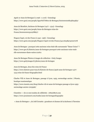 Anna Vreizh. L’interview © Hervé Cariou, 2023
P a g e | 31
Agnès or Anne de Bretagne (c.1096 - c.1116) - Genealogy
https://www.geni.com/people/Agne%CC%80s-de-Bretagne/6000000008248294837
Anne de Montfort, duchesse de Bretagne (1477 - 1514) - Genealogy
https://www.geni.com/people/Anne-de-Bretagne-reine-de-
France/6000000003219788977
Hugues Capet, roi des Francs (c.940 - 996) - Genealogy
https://www.geni.com/people/Hugues-Capet-roi-des-Francs/5411162384740027078
Anne de Bretagne : pourquoi cette ancienne reine était-elle surnommée "Dame Union" ?
https://www.geo.fr/histoire/anne-de-bretagne-pourquoi-cette-ancienne-reine-etait-
elle-surnommee-dame-union-212611
Anne De Bretagne Photos et images de collection - Getty Images
https://www.gettyimages.fr/photos/anne-de-bretagne
Anne de Bretagne, deux fois reine de France
https://www.histoire-pour-tous.fr/histoire-de-france/4926-anne-de-bretagne-1477-
1514-reine-de-france-biographie.html
Charles VIII et Anne de Bretagne, passage à Lyon, 1493, surmoulage ancien | iNumis,
boutique numismatique
https://www.inumis.com/shop/charles-viii-et-anne-de-bretagne-passage-a-lyon-1493-
surmoulage-ancien-1005996/
Cimetière : + de 10 000 tombes de célébrités - JeSuisMort.com
https://www.jesuismort.com/tombe/anne-de-bretagnebiographie
« Anne de Bretagne », de Joël Cornette : grandeurs et drames de la duchesse à l’hermine
 