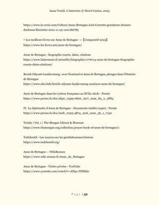 Anna Vreizh. L’interview © Hervé Cariou, 2023
P a g e | 32
https://www.la-croix.com/Culture/Anne-Bretagne-Joel-Cornette-grandeurs-drames-
duchesse-lhermine-2021-11-24-1201186783
≡ Les meilleurs livres sur Anne de Bretagne →【Comparatif 2023】
https://www.les-livres.net/anne-de-bretagne/
Anne de Bretagne : biographie courte, dates, citations
https://www.linternaute.fr/actualite/biographie/1776714-anne-de-bretagne-biographie-
courte-dates-citations/
Breizh Odyssée Landevenneg : avec Nominoë et Anne de Bretagne, plongez dans l’Histoire
de Bretagne
https://www.nhu.bzh/breizh-odyssee-landevenneg-nominoe-anne-de-bretagne/
Anne de Bretagne dans les Lettres françaises au XVIIe siècle - Persée
https://www.persee.fr/doc/abpo_0399-0826_1977_num_84_2_2884
IV. La diplomatie d’Anne de Bretagne - Documents inédits (1490) - Persée
https://www.persee.fr/doc/mefr_0223-4874_1916_num_36_1_7130
Trinity | Fol. 1 | The Morgan Library & Museum
https://www.themorgan.org/collection/prayer-book-of-anne-de-bretagne/1
Tudchentil - Les sources sur les gentilshommes bretons
https://www.tudchentil.org/
Anne de Bretagne — WikiRennes
https://www.wiki-rennes.fr/Anne_de_Bretagne
Anne de Bretagne - Visites privées - YouTube
https://www.youtube.com/watch?v=ANpx-NNkhhc
 