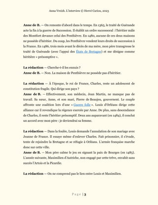 Anna Vreizh. L’interview © Hervé Cariou, 2023
P a g e | 3
Anne de B. — On remonte d’abord dans le temps. En 1365, le traité de Guérande
acte la fin à la guerre de Succession. Il établit un ordre successoral : l’héritier mâle
des Montfort devance celui des Penthièvre. En 1480, aucune de ces deux maisons
ne possède d’héritier. Du coup, les Penthièvre vendent leurs droits de succession à
la France. En 1486, trois mois avant le décès de ma mère, mon père transgresse le
traité de Guérande (avec l’appui des États de Bretagne) et me désigne comme
héritière « présomptive ».
La rédaction — Cherche-t-il les ennuis ?
Anne de B. — Non. La maison de Penthièvre ne possède pas d’héritier.
La rédaction — À l’époque, le roi de France, Charles, reste un adolescent de
constitution fragile. Qui dirige son pays ?
Anne de B. — Effectivement, son médecin, Jean Martin, ne manque pas de
travail. Sa sœur, Anne, et son mari, Pierre de Beaujeu, gouvernent. Le couple
affronte une coalition lors d’une « Guerre folle ». Louis d’Orléans dirige cette
alliance car il revendique la régence exercée par Anne. De plus, sans descendance
de Charles, il reste l’héritier présomptif. Deux ans auparavant (en 1484), il conclut
un accord avec mon père : je deviendrai sa femme.
La rédaction — Dans la foulée, Louis demande l’annulation de son mariage avec
Jeanne de France. Il essaye même d’enlever Charles. Fait prisonnier, il s’évade,
tente de rejoindre la Bretagne et se réfugie à Orléans. L’armée française marche
donc sur cette ville.
Anne de B. — Mon père calme le jeu en signant la paix de Bourges (en 1485).
L’année suivante, Maximilien d’Autriche, non engagé par cette trêve, envahit sans
succès l’Artois et la Picardie.
La rédaction — On ne comprend pas le lien entre Louis et Maximilien.
 