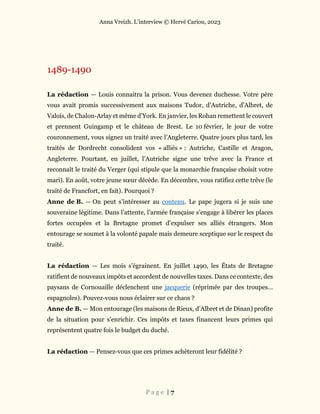 Anna Vreizh. L’interview © Hervé Cariou, 2023
P a g e | 7
1489-1490
La rédaction — Louis connaitra la prison. Vous devenez duchesse. Votre père
vous avait promis successivement aux maisons Tudor, d’Autriche, d’Albret, de
Valois, de Chalon-Arlay et même d’York. En janvier, les Rohan remettent le couvert
et prennent Guingamp et le château de Brest. Le 10 février, le jour de votre
couronnement, vous signez un traité avec l’Angleterre. Quatre jours plus tard, les
traités de Dordrecht consolident vos « alliés » : Autriche, Castille et Aragon,
Angleterre. Pourtant, en juillet, l’Autriche signe une trêve avec la France et
reconnaît le traité du Verger (qui stipule que la monarchie française choisit votre
mari). En août, votre jeune sœur décède. En décembre, vous ratifiez cette trêve (le
traité de Francfort, en fait). Pourquoi ?
Anne de B. — On peut s’intéresser au contenu. Le pape jugera si je suis une
souveraine légitime. Dans l’attente, l’armée française s’engage à libérer les places
fortes occupées et la Bretagne promet d’expulser ses alliés étrangers. Mon
entourage se soumet à la volonté papale mais demeure sceptique sur le respect du
traité.
La rédaction — Les mois s’égrainent. En juillet 1490, les États de Bretagne
ratifient de nouveaux impôts et accordent de nouvelles taxes. Dans ce contexte, des
paysans de Cornouaille déclenchent une jacquerie (réprimée par des troupes…
espagnoles). Pouvez-vous nous éclairer sur ce chaos ?
Anne de B. — Mon entourage (les maisons de Rieux, d’Albret et de Dinan) profite
de la situation pour s’enrichir. Ces impôts et taxes financent leurs primes qui
représentent quatre fois le budget du duché.
La rédaction — Pensez-vous que ces primes achèteront leur fidélité ?
 