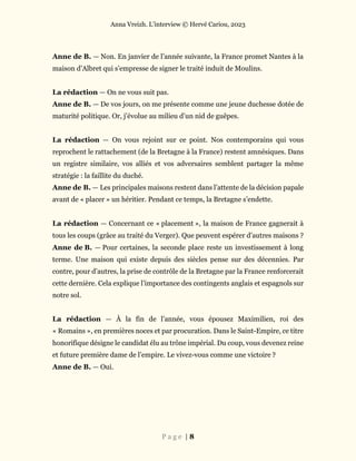 Anna Vreizh. L’interview © Hervé Cariou, 2023
P a g e | 8
Anne de B. — Non. En janvier de l’année suivante, la France promet Nantes à la
maison d’Albret qui s’empresse de signer le traité induit de Moulins.
La rédaction — On ne vous suit pas.
Anne de B. — De vos jours, on me présente comme une jeune duchesse dotée de
maturité politique. Or, j’évolue au milieu d’un nid de guêpes.
La rédaction — On vous rejoint sur ce point. Nos contemporains qui vous
reprochent le rattachement (de la Bretagne à la France) restent amnésiques. Dans
un registre similaire, vos alliés et vos adversaires semblent partager la même
stratégie : la faillite du duché.
Anne de B. — Les principales maisons restent dans l’attente de la décision papale
avant de « placer » un héritier. Pendant ce temps, la Bretagne s’endette.
La rédaction — Concernant ce « placement », la maison de France gagnerait à
tous les coups (grâce au traité du Verger). Que peuvent espérer d’autres maisons ?
Anne de B. — Pour certaines, la seconde place reste un investissement à long
terme. Une maison qui existe depuis des siècles pense sur des décennies. Par
contre, pour d’autres, la prise de contrôle de la Bretagne par la France renforcerait
cette dernière. Cela explique l’importance des contingents anglais et espagnols sur
notre sol.
La rédaction — À la fin de l’année, vous épousez Maximilien, roi des
« Romains », en premières noces et par procuration. Dans le Saint-Empire, ce titre
honorifique désigne le candidat élu au trône impérial. Du coup, vous devenez reine
et future première dame de l’empire. Le vivez-vous comme une victoire ?
Anne de B. — Oui.
 