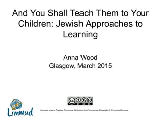 And You Shall Teach Them to Your
Children: Jewish Approaches to
Learning
Anna Wood
Glasgow, March 2015
Licensed under a Creative Commons Attribution-NonCommercial-ShareAlike 3.0 Unported License.
 