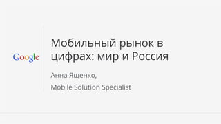 Мобильный рынок в
цифрах: мир и Россия
Анна Ященко,
Mobile Solution Specialist



                             Google Conﬁdential and Proprietary   1
 