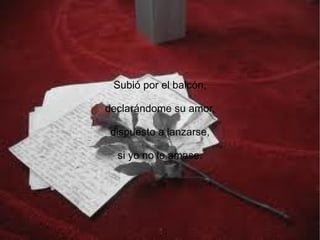 Subió por el balcón,

declarándome su amor,

 dispuesto a lanzarse,

  si yo no le amase.
 