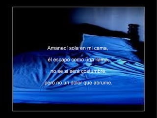 Amanecí sola en mi cama,

 él escapo como una llama,

  no se si será costumbre,

pero no un dolor que abrume.
 