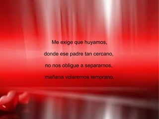 Me exige que huyamos,

donde ese padre tan cercano,

no nos obligue a separarnos,

mañana volaremos temprano.
 