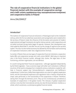 04-Zalcewicz_Mise en page 1 12-09-05 09:44 Page61




                 The role of cooperative financial institutions in the global
                 financial market with the example of cooperative savings
                 and credit unions (spółdzielcze kasy oszczędnościowo-kredytowe)
                 and cooperative banks in Poland

                 Anna ZALCEWICZ1




                 Introduction2
                 The tradition of cooperative financial institutions in Poland goes back to the nineteenth
                 century, when the first so-called loan associations and savings banks were created wthin
                 the territory of Poland. Under the influence of the formation and evolution of modern
                 organizational and legal frameworks during the interwar period, credit cooperatives and
                 so-called municipal savings banks began to operate. However, their development was
                 interrupted by World War II, and after the war, by the change of regime to the socialist
                 system. The return to the market economy has allowed for the formation and functioning
                 of cooperative institutions under new a legal-economic formula.

                 Currently in Poland, there are two types of cooperative financial institutions: cooperative
                 banks (BS); and cooperative savings and credit unions (SKOK3). Both play an important
                 role in the Polish financial market, although their duties, the legal basis of their
                 functioning, and their organization, are not identical.

                 It is worth noting that Polish financial cooperatives – although regulated independently
                 by the Polish Legislator – have a common origin with other such institutions in different
                 countries of the world, emerging from nineteenth-century institutions created for self-
                 help in financial support (e.g. Schulze-Delitzsch’s cooperatives and Raiffeisen’s
                 cooperatives). Furthermore, today these organizations are a part of a global cooperative
                 trend, and the transnational experience and regulations have a heavily influenced the
                 shape, tasks performed, or the functionality of the cooperatives in Poland. Therefore,
                 seeing them through the domestic prism, they can be simultaneously considered as
                 examples of cooperatives in the global market. The indicator of global cooperative
                 activity is not only their transnational activity, but also the local domestic markets as a
                 whole, which constitutes a contemporary global financial market.

                                                                      The Amazing Power of Cooperatives   ...61...
 
