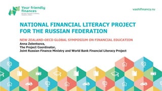 vashifinancy.ruvashifinancy.ru
NATIONAL FINANCIAL LITERACY PROJECT
FOR THE RUSSIAN FEDERATION
NEW ZEALAND-OECD GLOBAL SYMPOSIUM ON FINANCIAL EDUCATION
Anna Zelentsova,
The Project Coordinator,
Joint Russian Finance Ministry and World Bank Financial Literacy Project
 