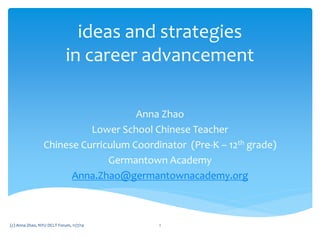 ideas and strategies
in career advancement
Anna Zhao
Lower School Chinese Teacher
Chinese Curriculum Coordinator (Pre-K – 12th grade)
Germantown Academy
Anna.Zhao@germantownacademy.org
1(c) Anna Zhao, NYU DCLT Forum, 11/7/14
 