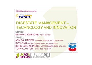 DIGESTATE MANAGEMENT –
TECHNOLOGY AND INNOVATION
#UKADBiogas @adbioresources
CHAIR:
DR DAVID TOMPKINS, AQUA ENVIRO
PANEL:
ANN BALLINGER, EUNOMIA RESEARCH & CONSULTING
RAY LONG, CITADEL ENVIRONMENTAL SOLUTIONS
BURKHARD MEINERS, AGROENERGIEN GMBH & CO. KG
TONY CLUTTEN, HUBER TECHNOLOGY
 