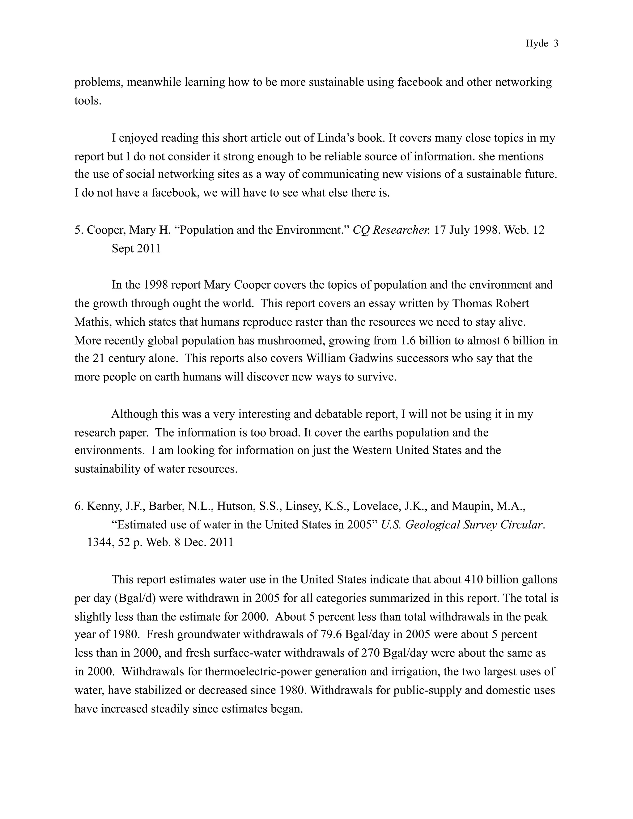 Hyde 3


problems, meanwhile learning how to be more sustainable using facebook and other networking
tools.


        I enjoyed reading this short article out of Linda’s book. It covers many close topics in my
report but I do not consider it strong enough to be reliable source of information. she mentions
the use of social networking sites as a way of communicating new visions of a sustainable future.
I do not have a facebook, we will have to see what else there is.


5. Cooper, Mary H. “Population and the Environment.” CQ Researcher. 17 July 1998. Web. 12
       Sept 2011

        In the 1998 report Mary Cooper covers the topics of population and the environment and
the growth through ought the world. This report covers an essay written by Thomas Robert
Mathis, which states that humans reproduce raster than the resources we need to stay alive.
More recently global population has mushroomed, growing from 1.6 billion to almost 6 billion in
the 21 century alone. This reports also covers William Gadwins successors who say that the
more people on earth humans will discover new ways to survive.


       Although this was a very interesting and debatable report, I will not be using it in my
research paper. The information is too broad. It cover the earths population and the
environments. I am looking for information on just the Western United States and the
sustainability of water resources.


6. Kenny, J.F., Barber, N.L., Hutson, S.S., Linsey, K.S., Lovelace, J.K., and Maupin, M.A.,
       “Estimated use of water in the United States in 2005” U.S. Geological Survey Circular.
   1344, 52 p. Web. 8 Dec. 2011


        This report estimates water use in the United States indicate that about 410 billion gallons
per day (Bgal/d) were withdrawn in 2005 for all categories summarized in this report. The total is
slightly less than the estimate for 2000. About 5 percent less than total withdrawals in the peak
year of 1980. Fresh groundwater withdrawals of 79.6 Bgal/day in 2005 were about 5 percent
less than in 2000, and fresh surface-water withdrawals of 270 Bgal/day were about the same as
in 2000. Withdrawals for thermoelectric-power generation and irrigation, the two largest uses of
water, have stabilized or decreased since 1980. Withdrawals for public-supply and domestic uses
have increased steadily since estimates began.
 