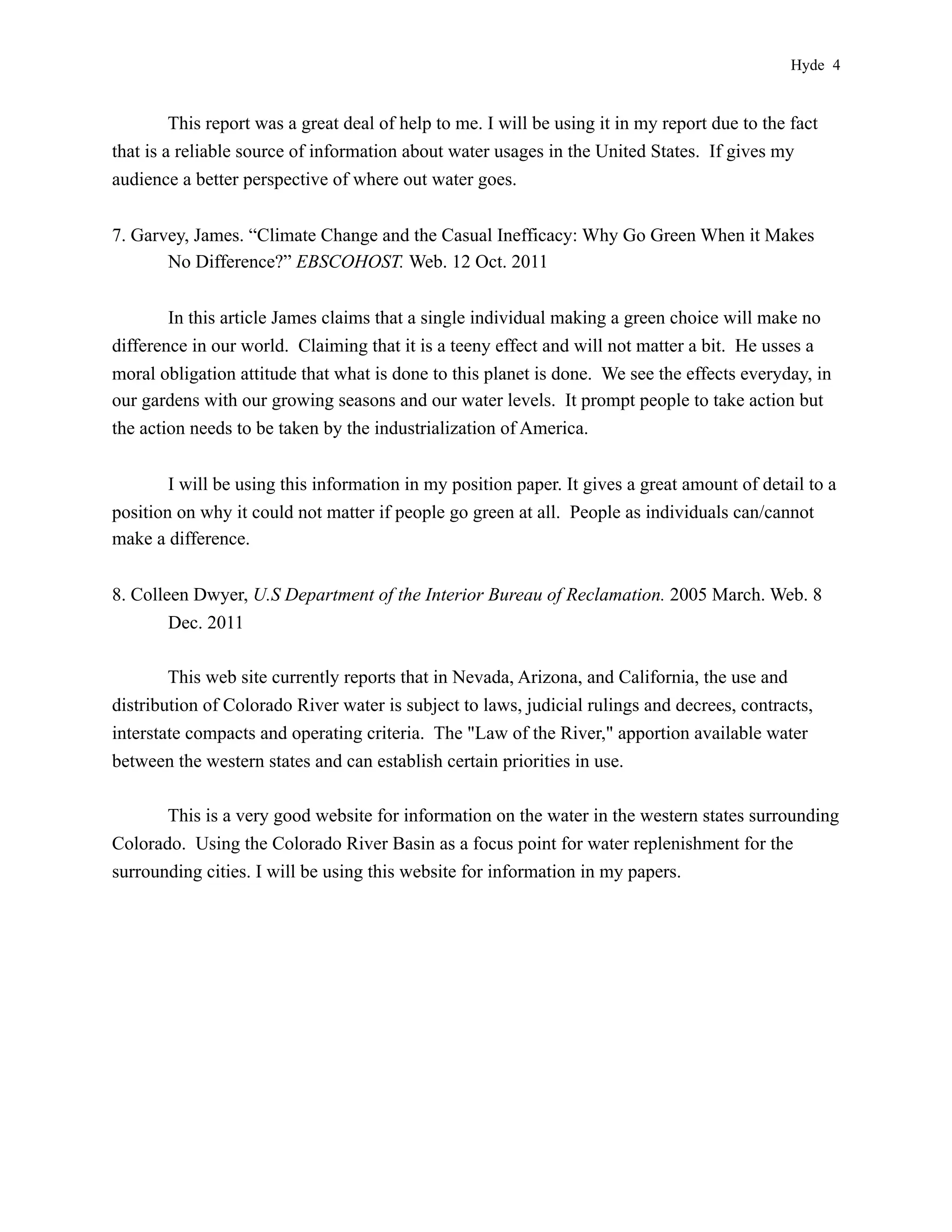 Hyde 4


         This report was a great deal of help to me. I will be using it in my report due to the fact
that is a reliable source of information about water usages in the United States. If gives my
audience a better perspective of where out water goes.


7. Garvey, James. “Climate Change and the Casual Inefficacy: Why Go Green When it Makes
       No Difference?” EBSCOHOST. Web. 12 Oct. 2011


        In this article James claims that a single individual making a green choice will make no
difference in our world. Claiming that it is a teeny effect and will not matter a bit. He usses a
moral obligation attitude that what is done to this planet is done. We see the effects everyday, in
our gardens with our growing seasons and our water levels. It prompt people to take action but
the action needs to be taken by the industrialization of America.


        I will be using this information in my position paper. It gives a great amount of detail to a
position on why it could not matter if people go green at all. People as individuals can/cannot
make a difference.


8. Colleen Dwyer, U.S Department of the Interior Bureau of Reclamation. 2005 March. Web. 8
        Dec. 2011

        This web site currently reports that in Nevada, Arizona, and California, the use and
distribution of Colorado River water is subject to laws, judicial rulings and decrees, contracts,
interstate compacts and operating criteria. The "Law of the River," apportion available water
between the western states and can establish certain priorities in use.

       This is a very good website for information on the water in the western states surrounding
Colorado. Using the Colorado River Basin as a focus point for water replenishment for the
surrounding cities. I will be using this website for information in my papers.
 